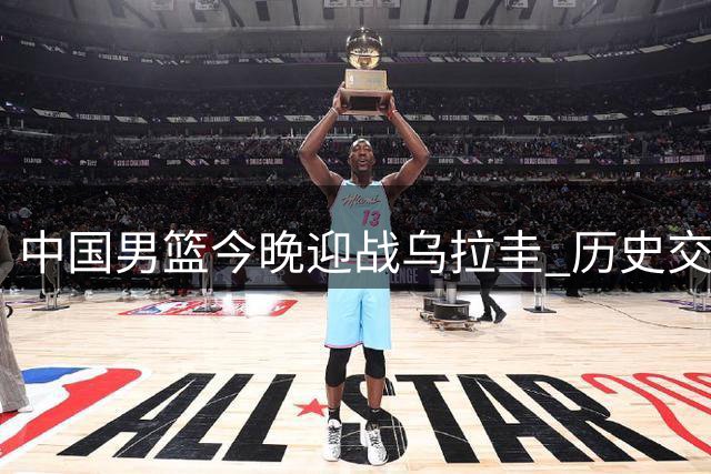 中国男篮今晚迎战乌拉圭 历史交锋战绩回顾