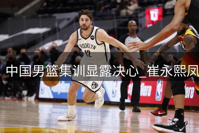 中国男篮集训显露决心 崔永熙凤凰涅槃彰显斗志