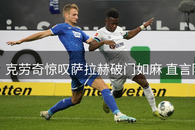 克劳奇惊叹萨拉赫破门如麻 直言防守球员束手无策