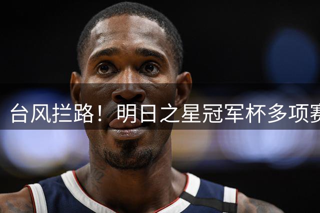 台风"拦路"！明日之星冠军杯多项赛事被迫取消 决赛或面临调整