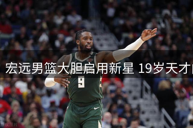 宏远男篮大胆启用新星 19岁天才内线填补王少杰空缺