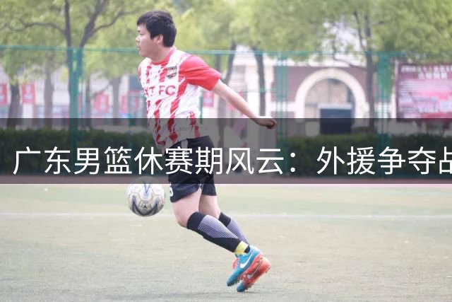 广东男篮休赛期风云：外援争夺战白热化 本土核心续约陷博弈