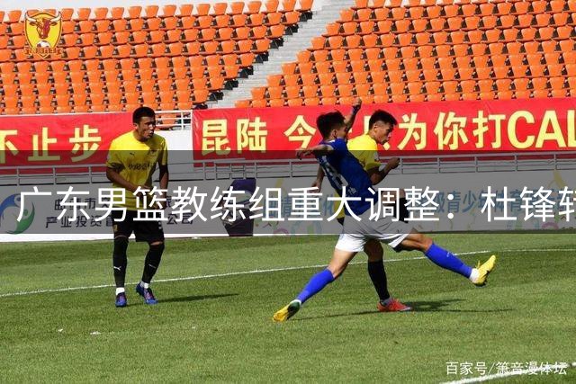 广东男篮教练组重大调整：杜锋转型总教练 朱芳雨转任荣誉顾问