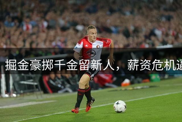 掘金豪掷千金留新人，薪资危机逼近或引发核心变动