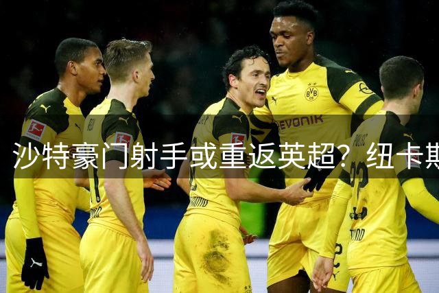 沙特豪门射手或重返英超？纽卡斯尔寻觅锋线新支点