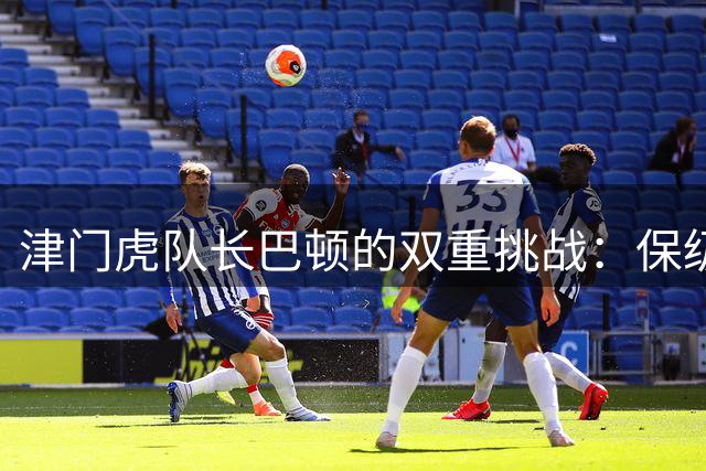 津门虎队长巴顿的双重挑战：保级重任与国家队席位保卫战