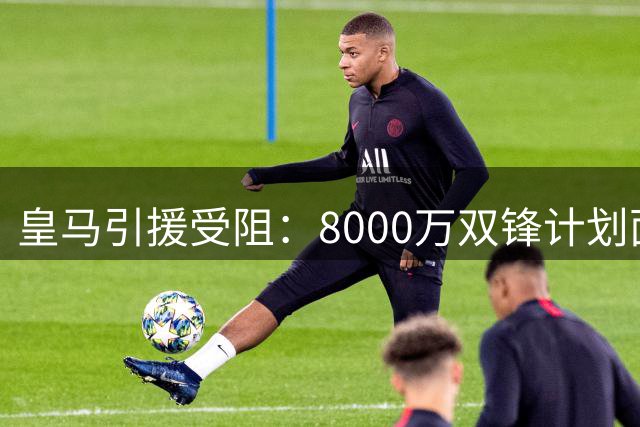 皇马引援受阻：8000万双锋计划面临球员清洗难题