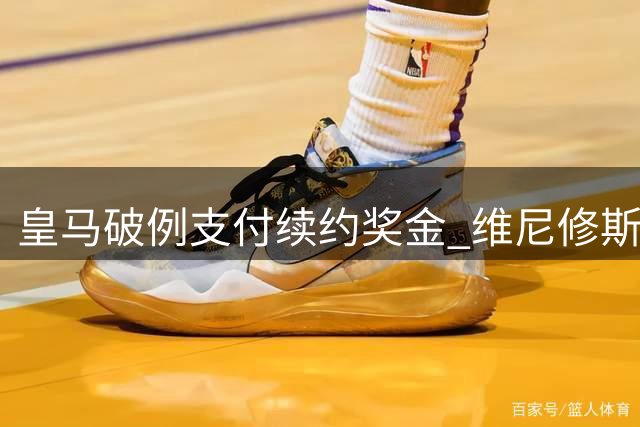 皇马破例支付续约奖金 维尼修斯终签长约至2032年