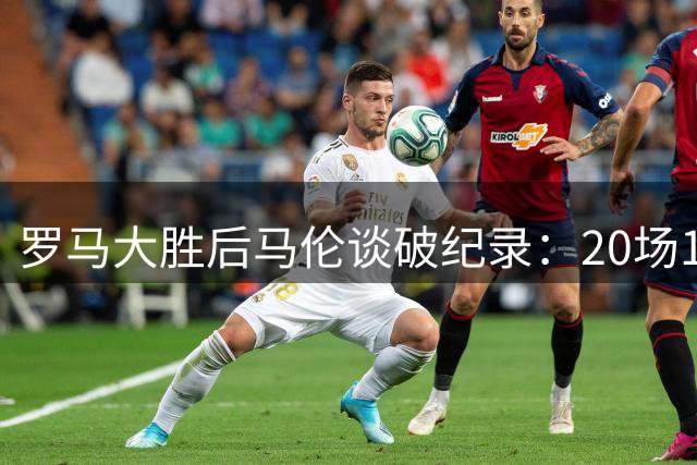 罗马大胜后马伦谈破纪录：20场19球仍留有遗憾