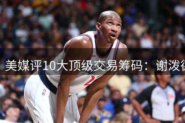 美媒评10大顶级交易筹码：谢泼德阿门均上榜 雄鹿27年首轮签居首
