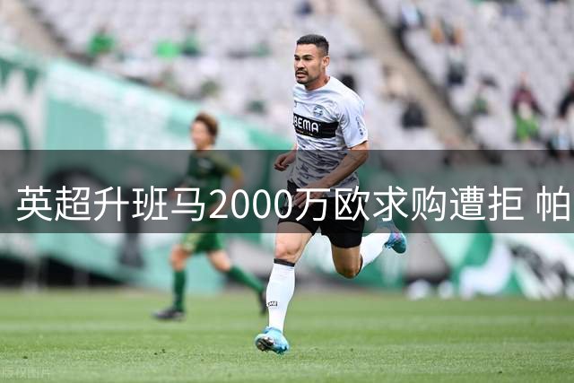 英超升班马2000万欧求购遭拒 帕拉西奥斯转会谈判陷僵局